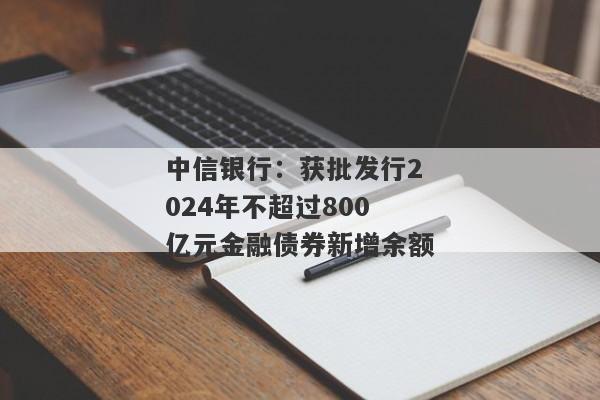 中信银行：获批发行2024年不超过800亿元金融债券新增余额