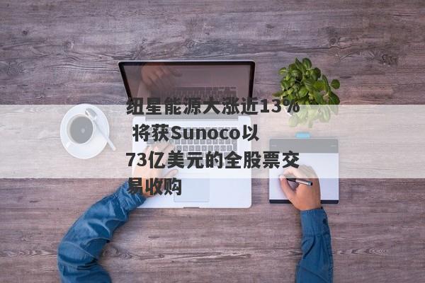 纽星能源大涨近13% 将获Sunoco以73亿美元的全股票交易收购