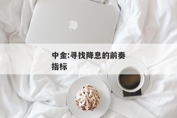 中金:寻找降息的前奏指标