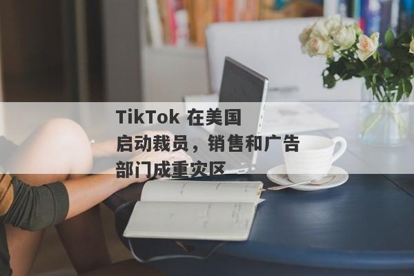 TikTok 在美国启动裁员，销售和广告部门成重灾区