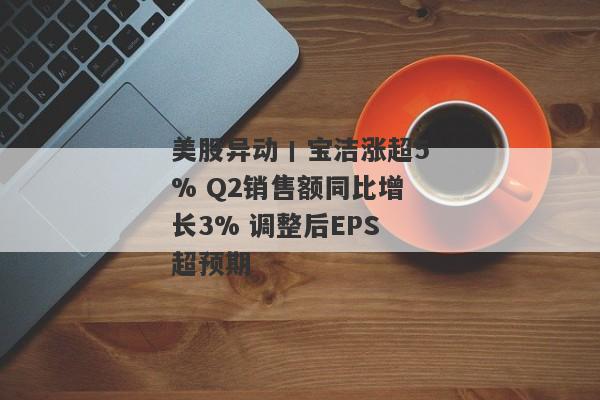 美股异动丨宝洁涨超5% Q2销售额同比增长3% 调整后EPS超预期