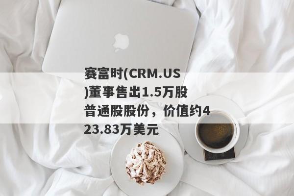 赛富时(CRM.US)董事售出1.5万股普通股股份，价值约423.83万美元