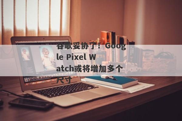 谷歌妥协了！Google Pixel Watch或将增加多个尺寸