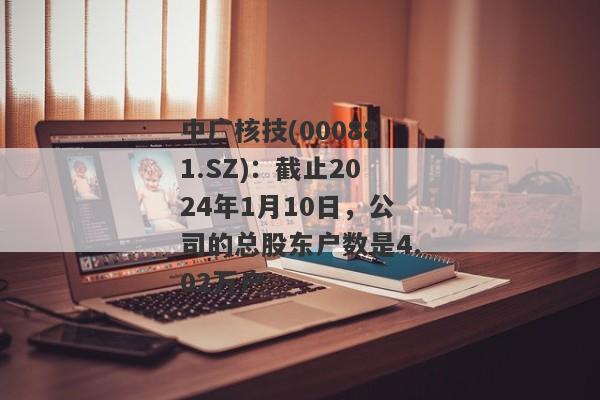 中广核技(000881.SZ)：截止2024年1月10日，公司的总股东户数是4.02万户