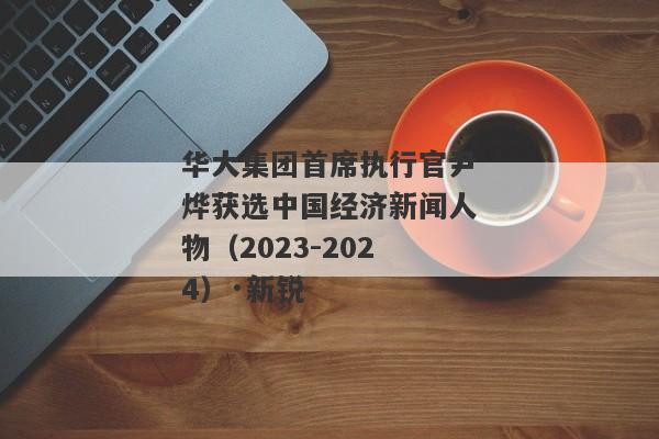 华大集团首席执行官尹烨获选中国经济新闻人物（2023-2024）·新锐