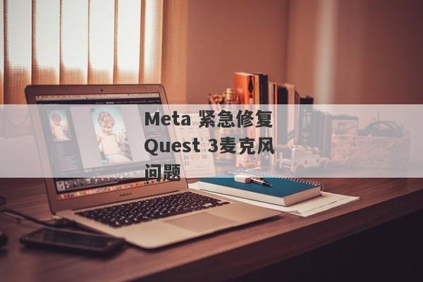 Meta 紧急修复 Quest 3麦克风问题