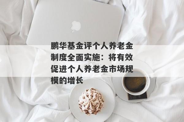 鹏华基金评个人养老金制度全面实施：将有效促进个人养老金市场规模的增长