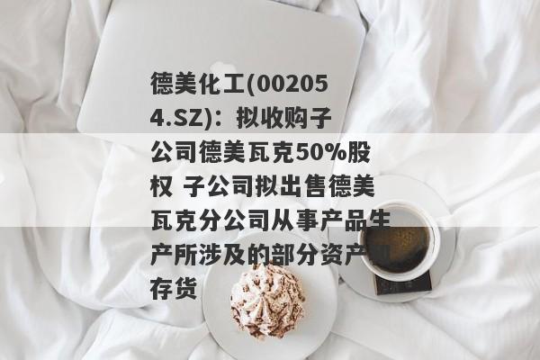 德美化工(002054.SZ)：拟收购子公司德美瓦克50%股权 子公司拟出售德美瓦克分公司从事产品生产所涉及的部分资产和存货