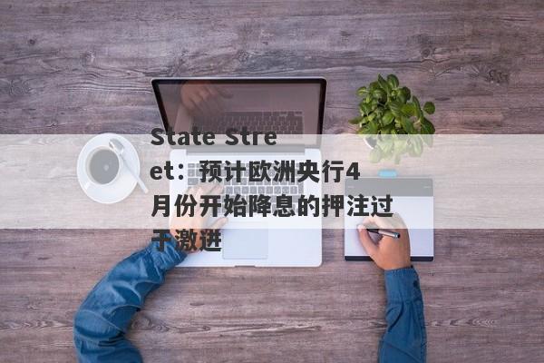 State Street：预计欧洲央行4月份开始降息的押注过于激进