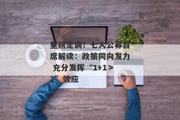 重磅定调！七大公募首席解读：政策同向发力 充分发挥“1+1＞2”效应