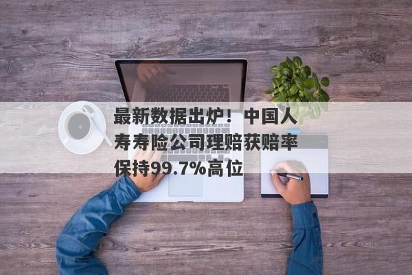 最新数据出炉！中国人寿寿险公司理赔获赔率保持99.7%高位