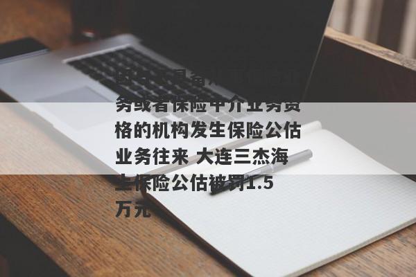 因与不具备从事保险业务或者保险中介业务资格的机构发生保险公估业务往来 大连三杰海上保险公估被罚1.5万元