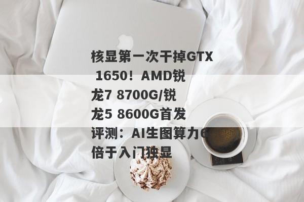 核显第一次干掉GTX 1650！AMD锐龙7 8700G/锐龙5 8600G首发评测：AI生图算力6倍于入门独显