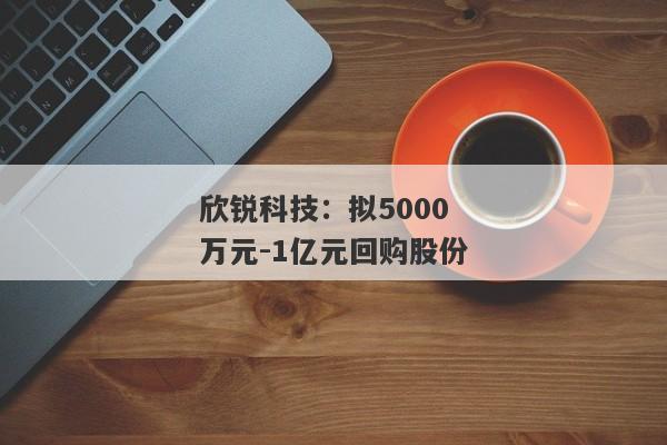 欣锐科技：拟5000万元-1亿元回购股份