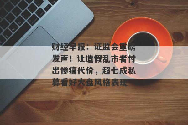 财经早报：证监会重磅发声！让造假乱市者付出惨痛代价，超七成私募看好大盘风格表现