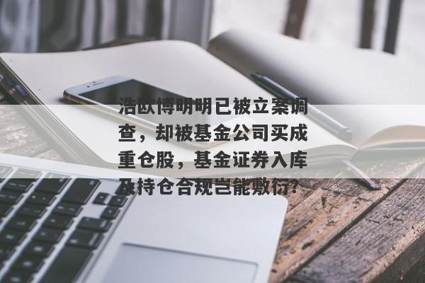 浩欧博明明已被立案调查，却被基金公司买成重仓股，基金证券入库及持仓合规岂能敷衍？