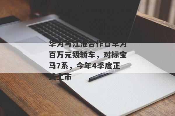 华为与江淮合作首车为百万元级轿车，对标宝马7系，今年4季度正式上市