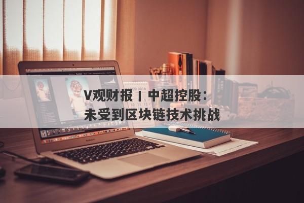 V观财报丨中超控股：未受到区块链技术挑战