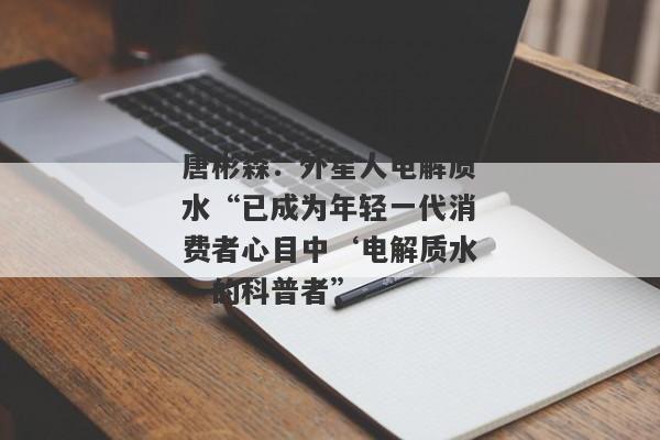 唐彬森：外星人电解质水“已成为年轻一代消费者心目中‘电解质水’的科普者”