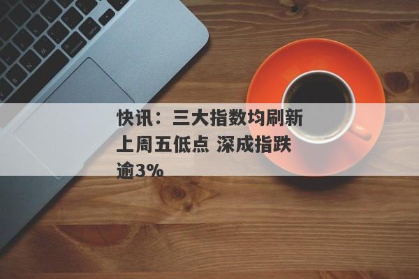 快讯：三大指数均刷新上周五低点 深成指跌逾3%