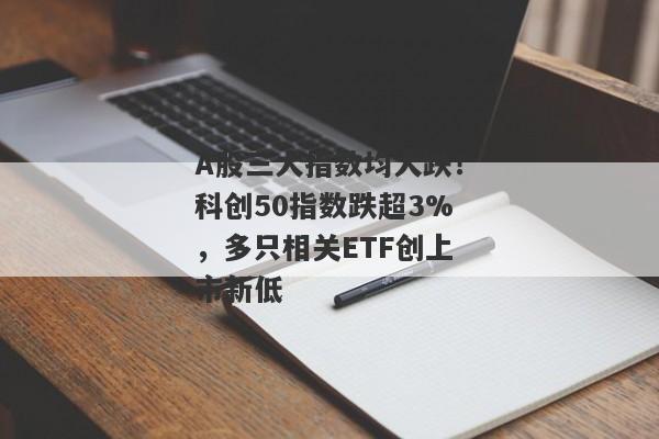 A股三大指数均大跌！科创50指数跌超3%，多只相关ETF创上市新低