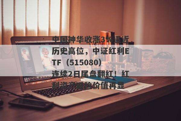 中国神华收涨3%逼近历史高位，中证红利ETF（515080）连续2日尾盘翻红！红利资产避险价值再显