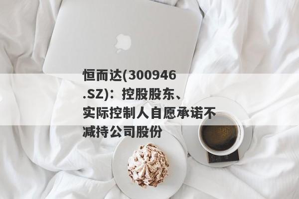 恒而达(300946.SZ)：控股股东、实际控制人自愿承诺不减持公司股份