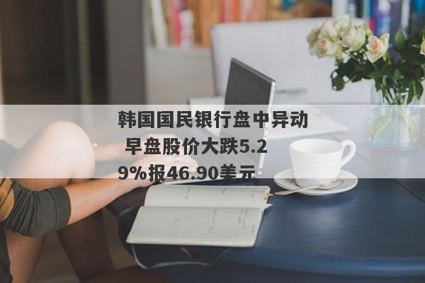 韩国国民银行盘中异动 早盘股价大跌5.29%报46.90美元