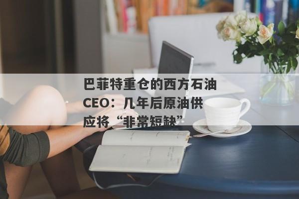 巴菲特重仓的西方石油CEO：几年后原油供应将“非常短缺”