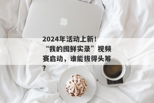 2024年活动上新！“我的囤鲜实录”视频赛启动，谁能拔得头筹?