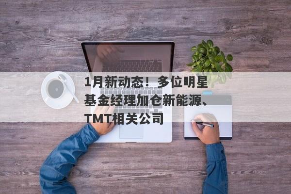 1月新动态！多位明星基金经理加仓新能源、TMT相关公司