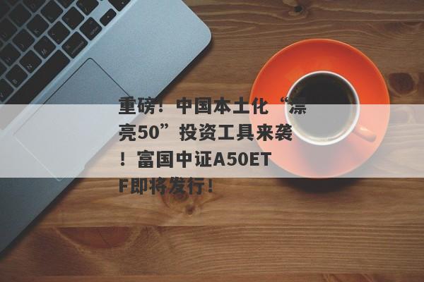 重磅！中国本土化“漂亮50”投资工具来袭！富国中证A50ETF即将发行！