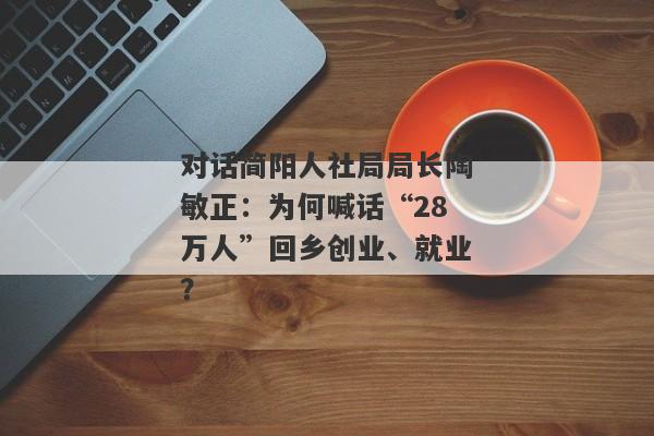 对话简阳人社局局长陶敏正：为何喊话“28万人”回乡创业、就业？