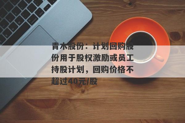 青木股份：计划回购股份用于股权激励或员工持股计划，回购价格不超过40元/股