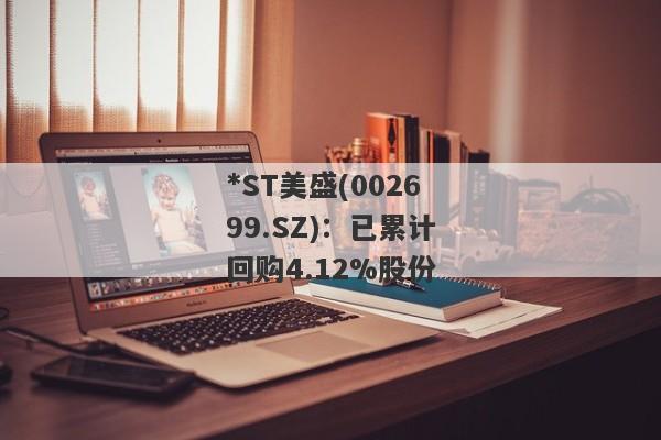 *ST美盛(002699.SZ)：已累计回购4.12%股份