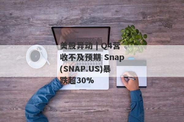 美股异动 | Q4营收不及预期 Snap(SNAP.US)暴跌超30%