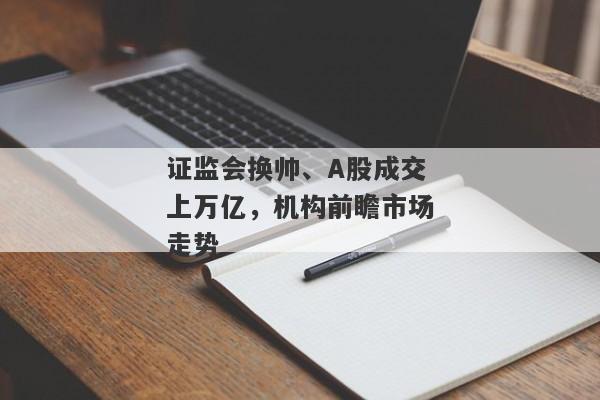 证监会换帅、A股成交上万亿，机构前瞻市场走势