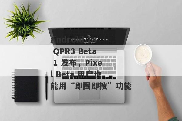 Android 14 QPR3 Beta 1 发布，Pixel Beta 用户也能用“即圈即搜”功能