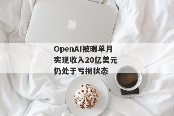 OpenAI被曝单月实现收入20亿美元 仍处于亏损状态