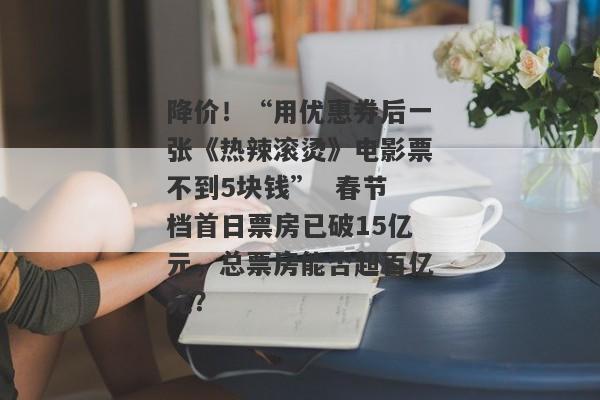 降价！“用优惠券后一张《热辣滚烫》电影票不到5块钱”  春节档首日票房已破15亿元，总票房能否超百亿元？