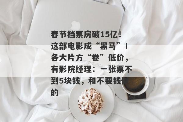 春节档票房破15亿！这部电影成“黑马”！各大片方“卷”低价，有影院经理：一张票不到5块钱，和不要钱似的