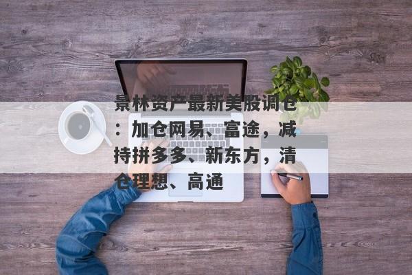 景林资产最新美股调仓：加仓网易、富途，减持拼多多、新东方，清仓理想、高通