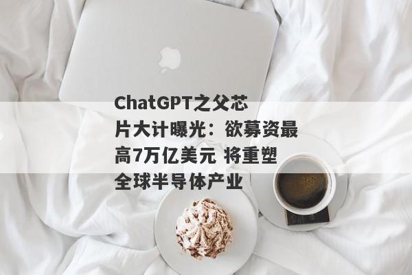 ChatGPT之父芯片大计曝光：欲募资最高7万亿美元 将重塑全球半导体产业