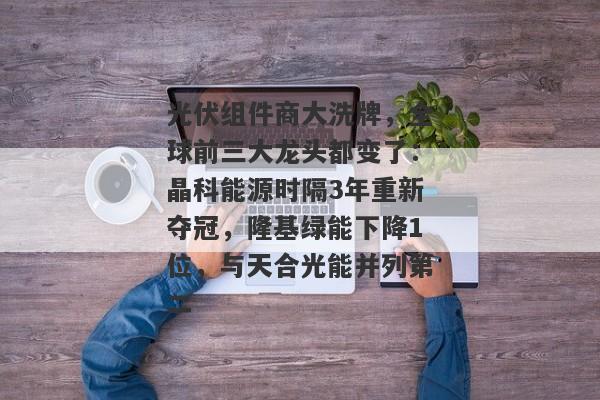 光伏组件商大洗牌，全球前三大龙头都变了：晶科能源时隔3年重新夺冠，隆基绿能下降1位，与天合光能并列第二