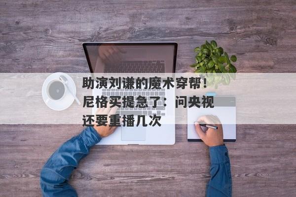 助演刘谦的魔术穿帮！尼格买提急了：问央视还要重播几次