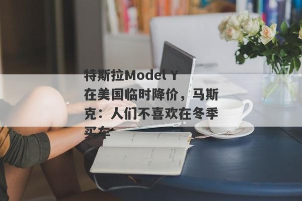 特斯拉Model Y在美国临时降价，马斯克：人们不喜欢在冬季买车