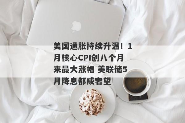 美国通胀持续升温！1月核心CPI创八个月来最大涨幅 美联储5月降息都成奢望