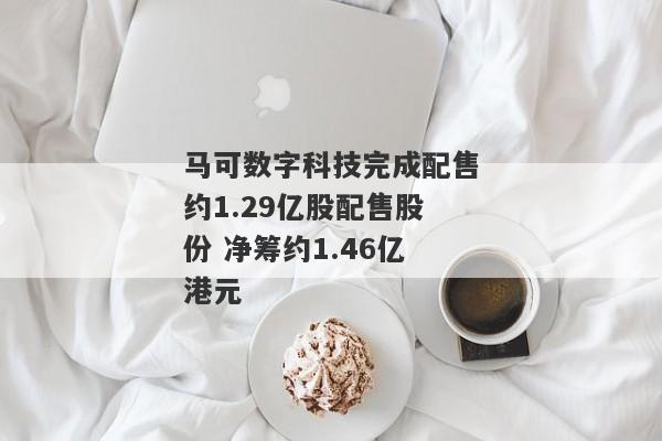 马可数字科技完成配售约1.29亿股配售股份 净筹约1.46亿港元