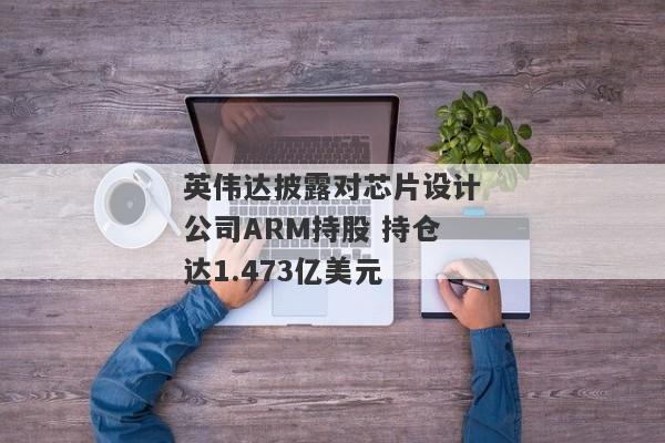 英伟达披露对芯片设计公司ARM持股 持仓达1.473亿美元