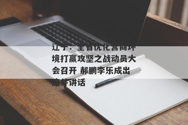 辽宁：全省优化营商环境打赢攻坚之战动员大会召开 郝鹏李乐成出席并讲话